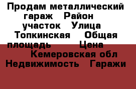 Продам металлический гараж › Район ­ 1 участок › Улица ­ Топкинская  › Общая площадь ­ 28 › Цена ­ 100 000 - Кемеровская обл. Недвижимость » Гаражи   